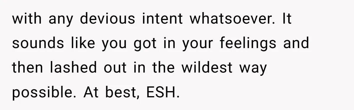 with any devious intent whatsoever. It sounds like you got in your feelings and then lashed out in the wildest way possible. At best, ESH.