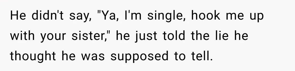 He didn't say, "Ya, I'm single, hook me up with your sister," he just told the lie he thought he was supposed to tell.