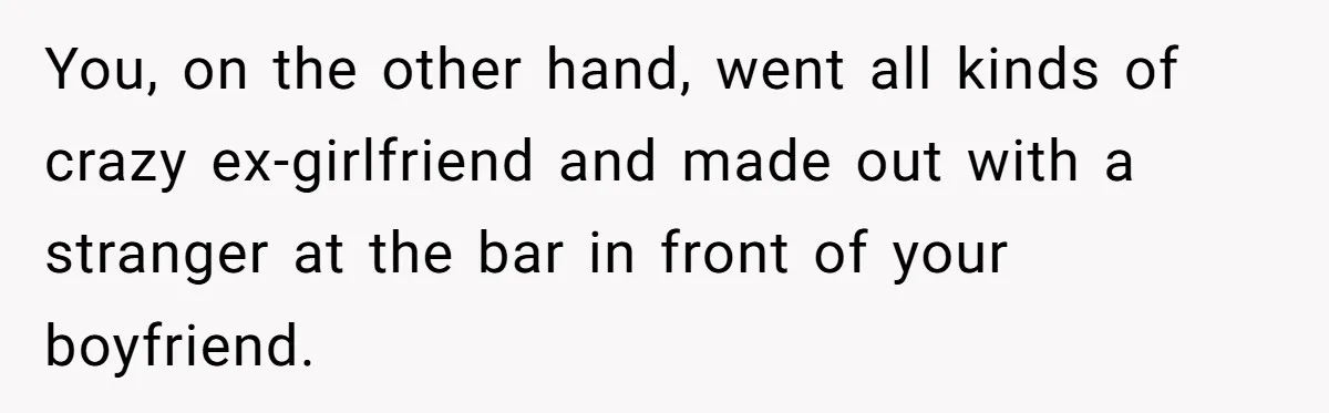 You, on the other hand, went all kinds of crazy ex-girlfriend and made out with a stranger at the bar in front of your boyfriend.