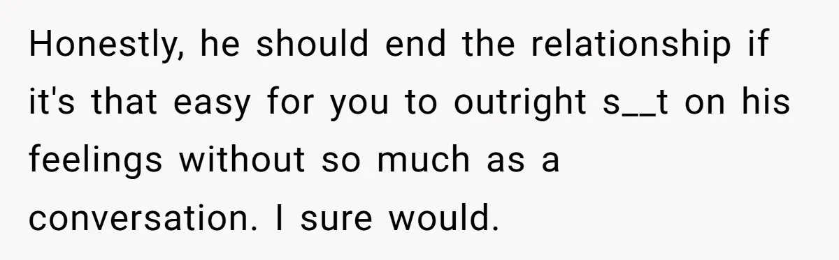 Honestly, he should end the relationship if it's that easy for you to outright s__t on his feelings without so much as a conversation. I sure would.