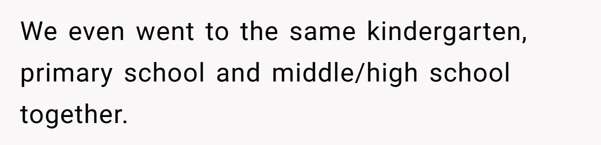 We even went to the same kindergarten, primary school and middle/high school together.