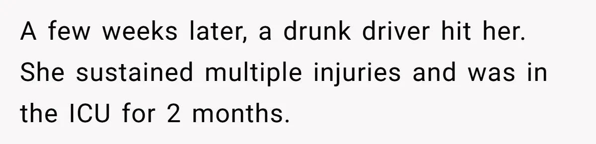A few weeks later, a drunk driver hit her. She sustained multiple injuries and was in the ICU for 2 months.