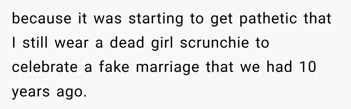 because it was starting to get pathetic that I still wear a dead girl scrunchie to celebrate a fake marriage that we had 10 years ago.