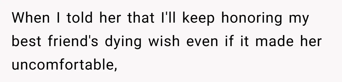 When I told her that I'll keep honoring my best friend's dying wish even if it made her uncomfortable,