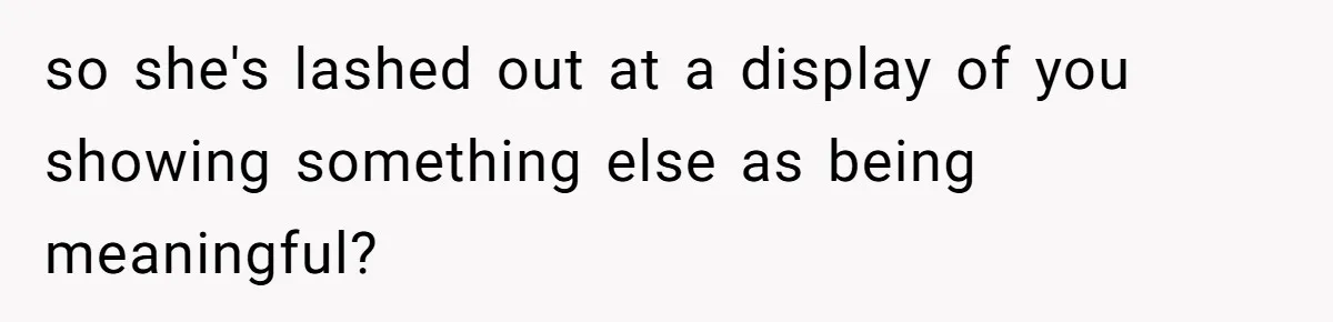 so she's lashed out at a display of you showing something else as being meaningful?