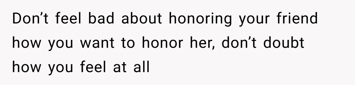 Don’t feel bad about honoring your friend how you want to honor her, don’t doubt how you feel at all