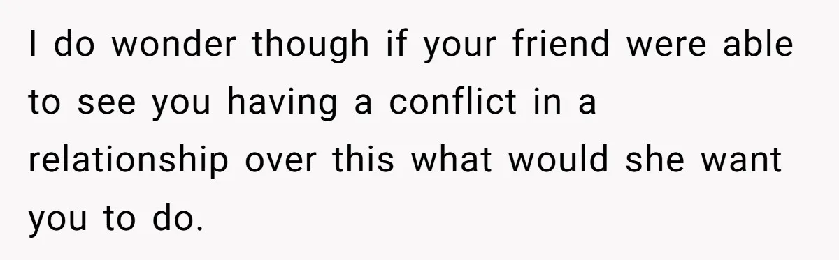 I do wonder though if your friend were able to see you having a conflict in a relationship over this what would she want you to do.