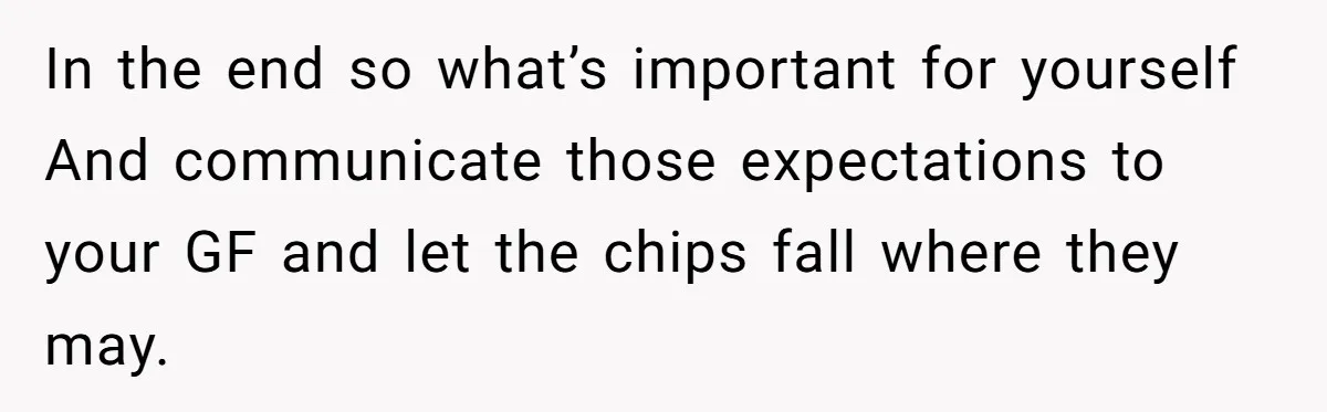 In the end so what’s important for yourself And communicate those expectations to your GF and let the chips fall where they may.
