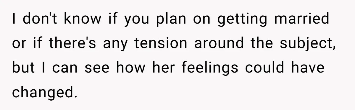 I don't know if you plan on getting married or if there's any tension around the subject, but I can see how her feelings could have changed.