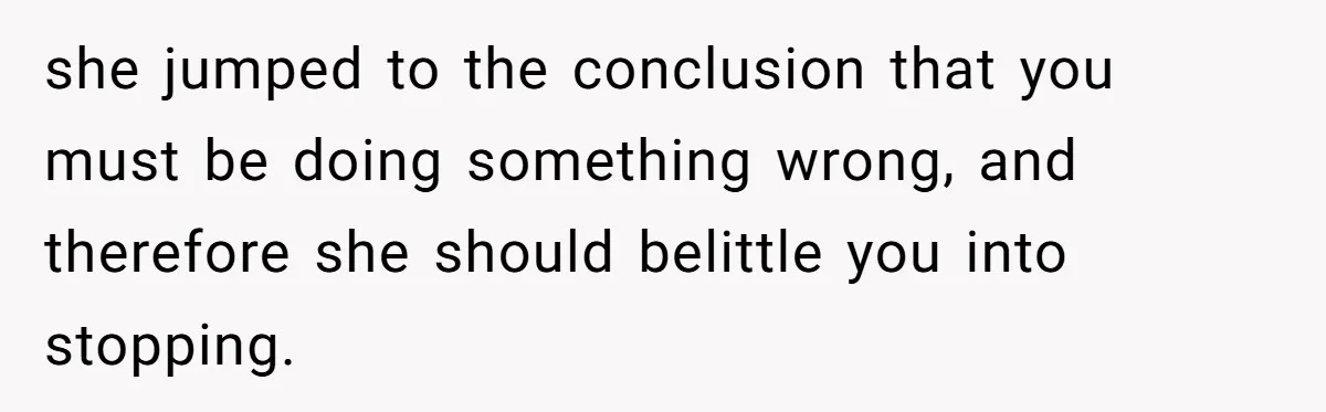 she jumped to the conclusion that you must be doing something wrong, and therefore she should belittle you into stopping.