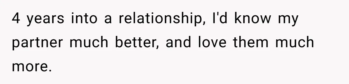 4 years into a relationship, I'd know my partner much better, and love them much more.