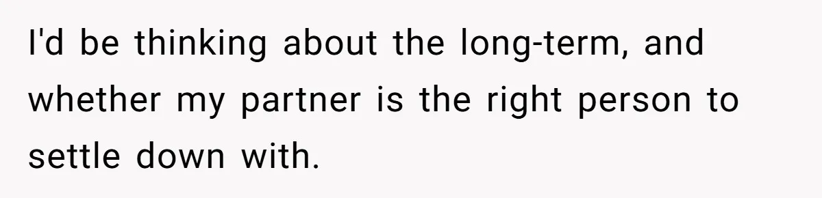 I'd be thinking about the long-term, and whether my partner is the right person to settle down with.
