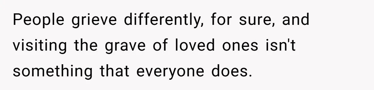 People grieve differently, for sure, and visiting the grave of loved ones isn't something that everyone does.