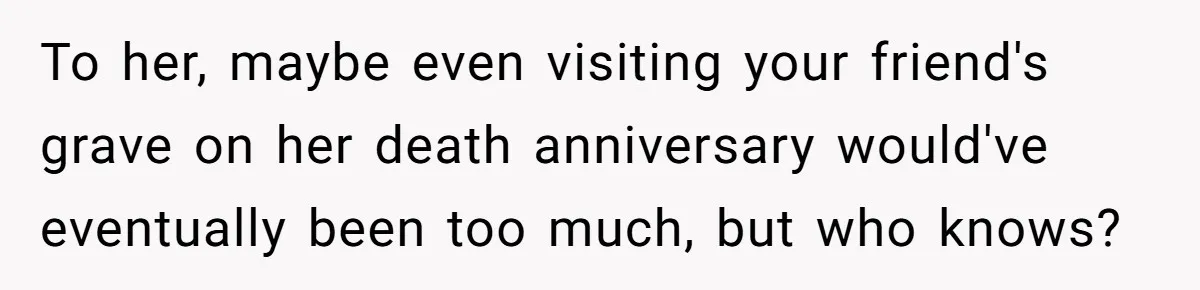 To her, maybe even visiting your friend's grave on her death anniversary would've eventually been too much, but who knows?