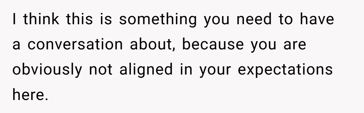 I think this is something you need to have a conversation about, because you are obviously not aligned in your expectations here.