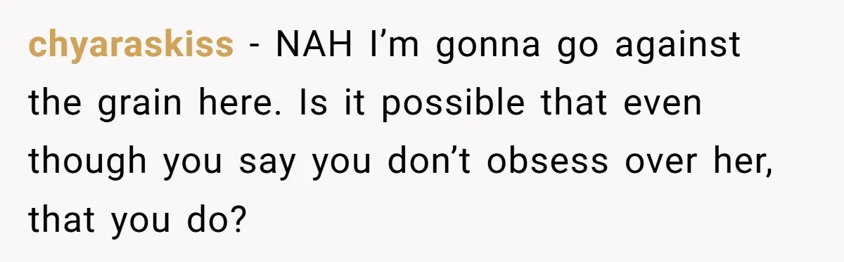 chyaraskiss − NAH I’m gonna go against the grain here. Is it possible that even though you say you don’t obsess over her, that you do?