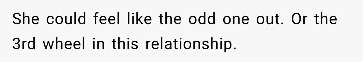 She could feel like the odd one out. Or the 3rd wheel in this relationship.