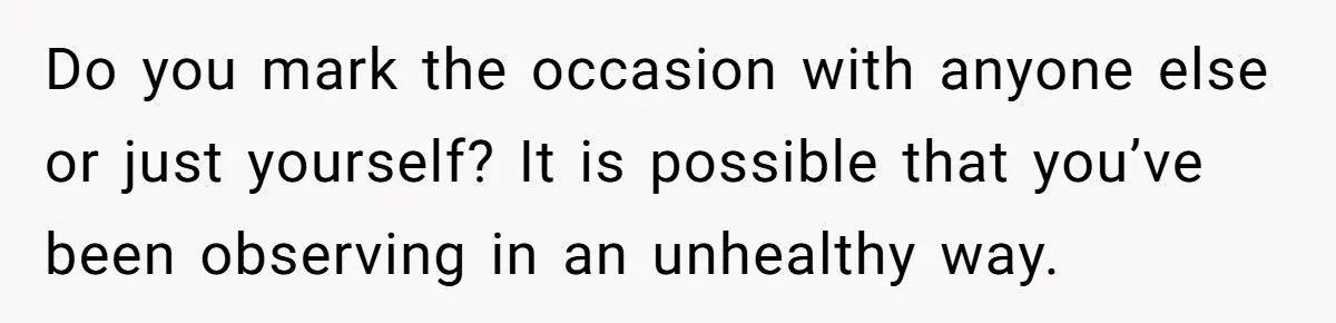 Do you mark the occasion with anyone else or just yourself? It is possible that you’ve been observing in an unhealthy way.