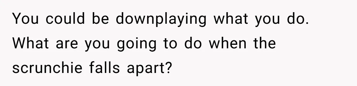You could be downplaying what you do. What are you going to do when the scrunchie falls apart?