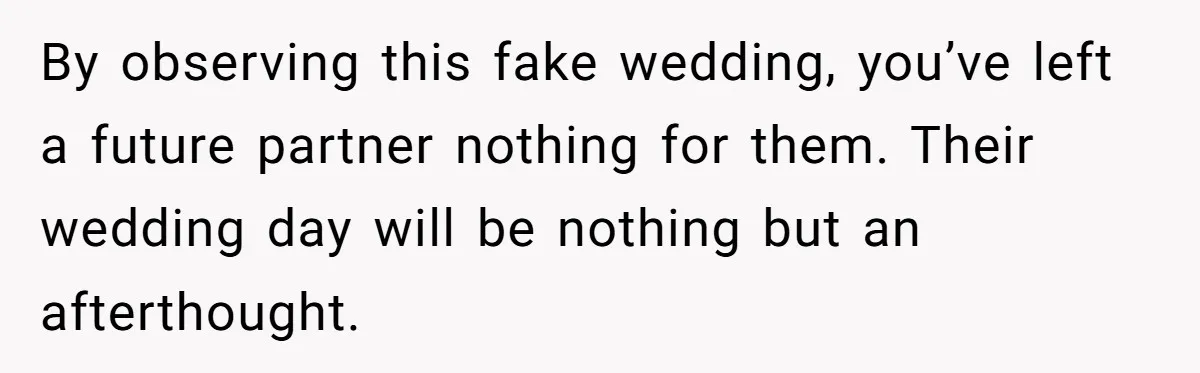 By observing this fake wedding, you’ve left a future partner nothing for them. Their wedding day will be nothing but an afterthought.