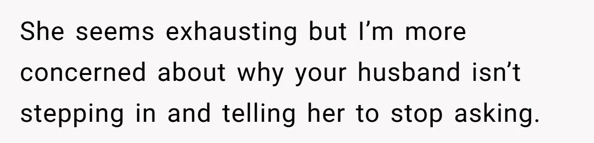 She seems exhausting but I’m more concerned about why your husband isn’t stepping in and telling her to stop asking.