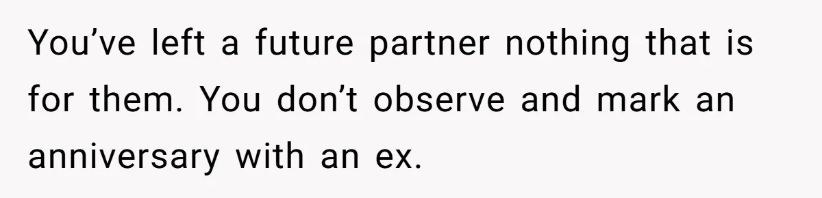 You’ve left a future partner nothing that is for them. You don’t observe and mark an anniversary with an ex.