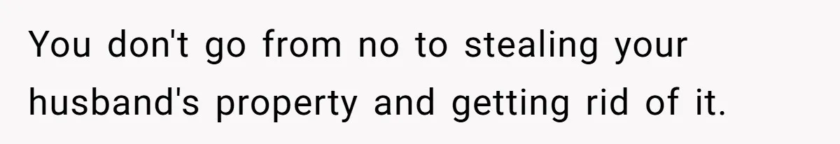 You don't go from no to stealing your husband's property and getting rid of it.