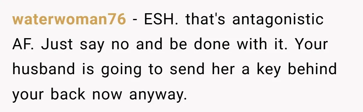 waterwoman76 − ESH. that's antagonistic AF. Just say no and be done with it. Your husband is going to send her a key behind your back now anyway.