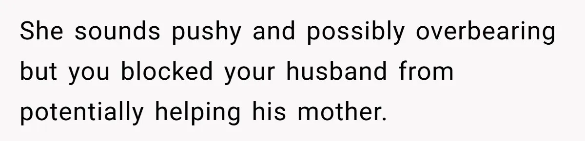She sounds pushy and possibly overbearing but you blocked your husband from potentially helping his mother.