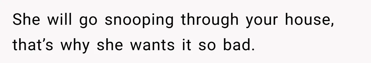 She will go snooping through your house, that’s why she wants it so bad.