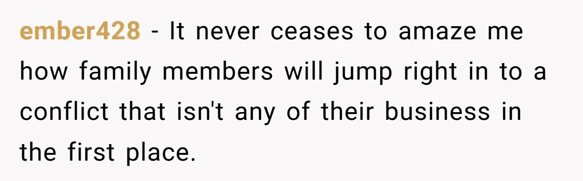 ember428 − It never ceases to amaze me how family members will jump right in to a conflict that isn't any of their business in the first place.