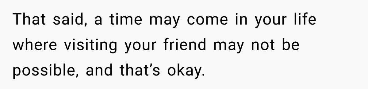 That said, a time may come in your life where visiting your friend may not be possible, and that’s okay.