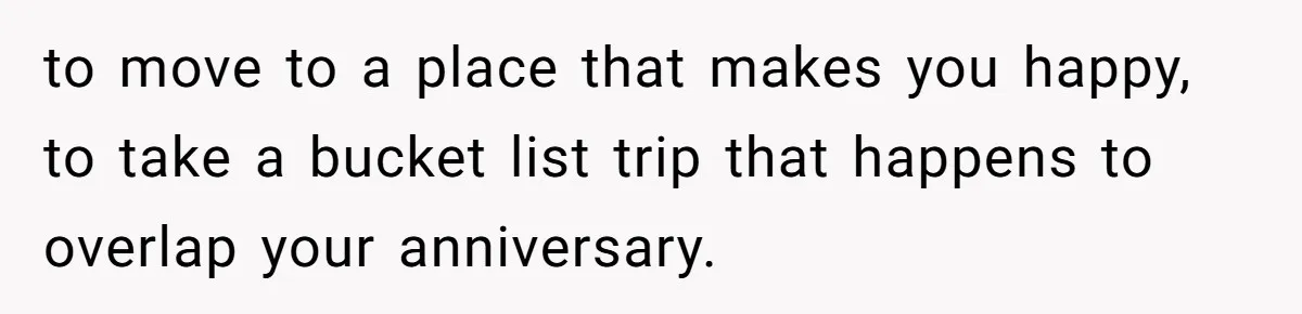 to move to a place that makes you happy, to take a bucket list trip that happens to overlap your anniversary.