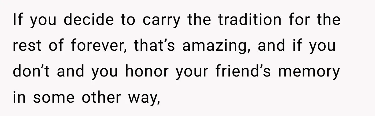If you decide to carry the tradition for the rest of forever, that’s amazing, and if you don’t and you honor your friend’s memory in some other way,