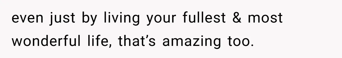 even just by living your fullest & most wonderful life, that’s amazing too.