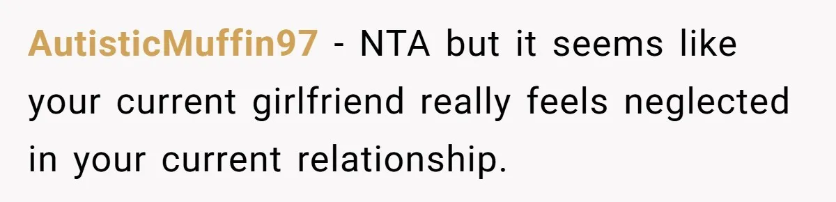 AutisticMuffin97 − NTA but it seems like your current girlfriend really feels neglected in your current relationship.