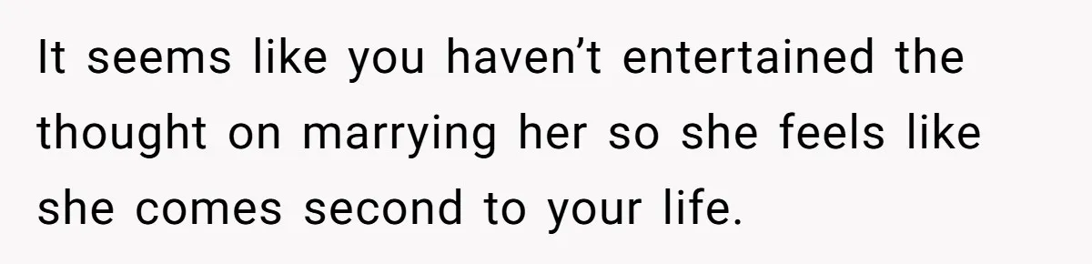 It seems like you haven’t entertained the thought on marrying her so she feels like she comes second to your life.