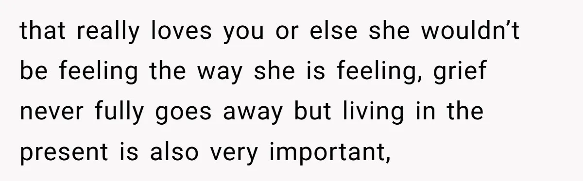 that really loves you or else she wouldn’t be feeling the way she is feeling, grief never fully goes away but living in the present is also very important,