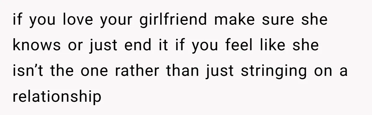 if you love your girlfriend make sure she knows or just end it if you feel like she isn’t the one rather than just stringing on a relationship