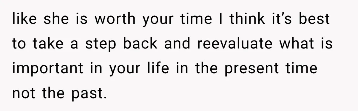 like she is worth your time I think it’s best to take a step back and reevaluate what is important in your life in the present time not the past.