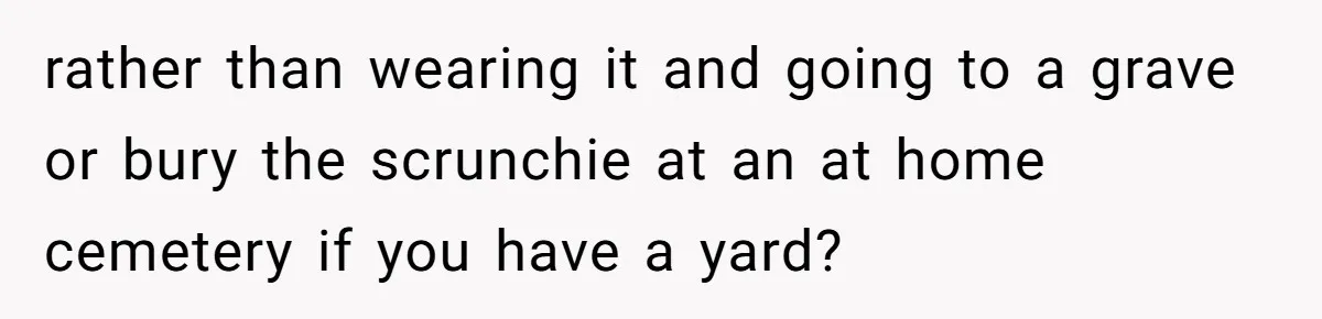 rather than wearing it and going to a grave or bury the scrunchie at an at home cemetery if you have a yard?