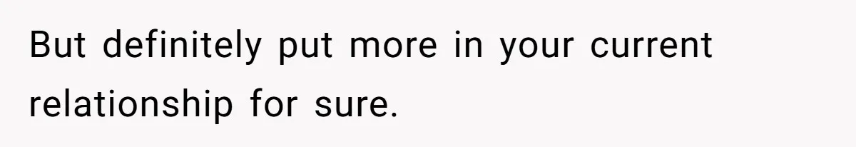 But definitely put more in your current relationship for sure.