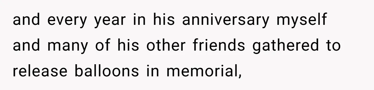 and every year in his anniversary myself and many of his other friends gathered to release balloons in memorial,
