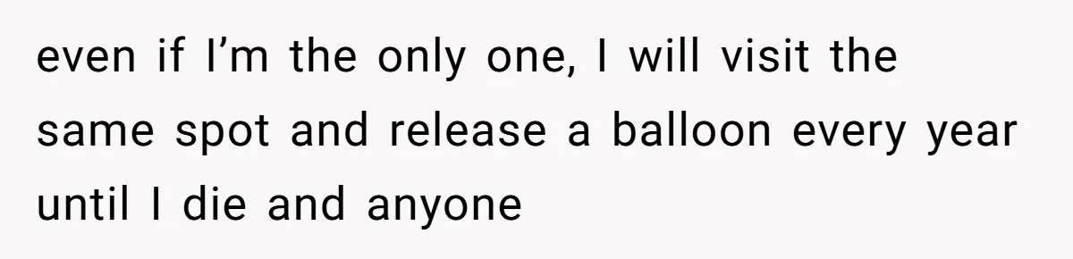 even if I’m the only one, I will visit the same spot and release a balloon every year until I die and anyone