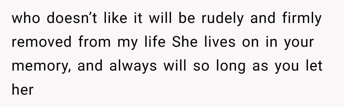 who doesn’t like it will be rudely and firmly removed from my life She lives on in your memory, and always will so long as you let her