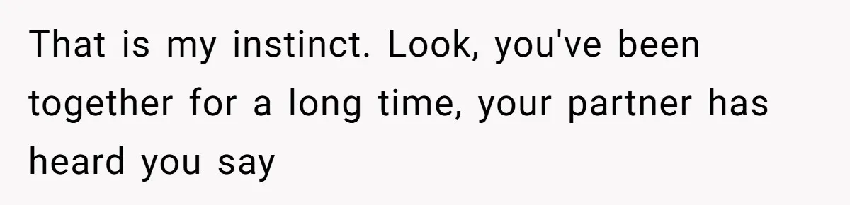 That is my instinct. Look, you've been together for a long time, your partner has heard you say