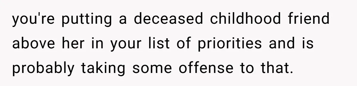 you're putting a deceased childhood friend above her in your list of priorities and is probably taking some offense to that.