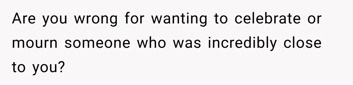 Are you wrong for wanting to celebrate or mourn someone who was incredibly close to you?