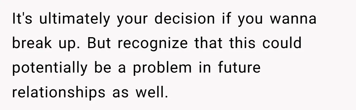 It's ultimately your decision if you wanna break up. But recognize that this could potentially be a problem in future relationships as well.