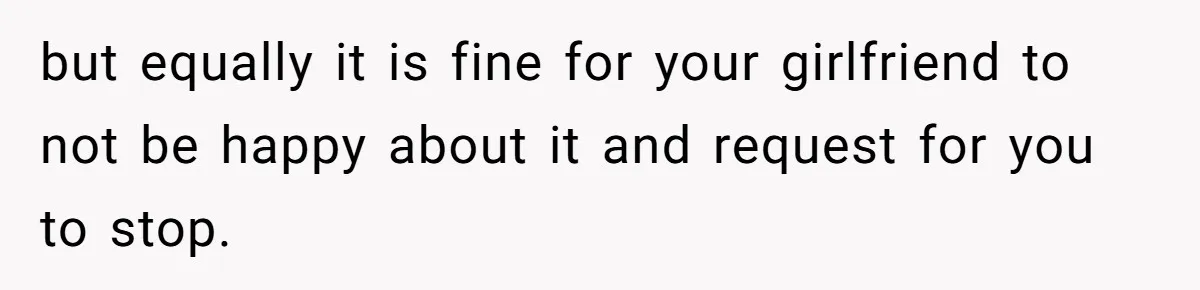 but equally it is fine for your girlfriend to not be happy about it and request for you to stop.